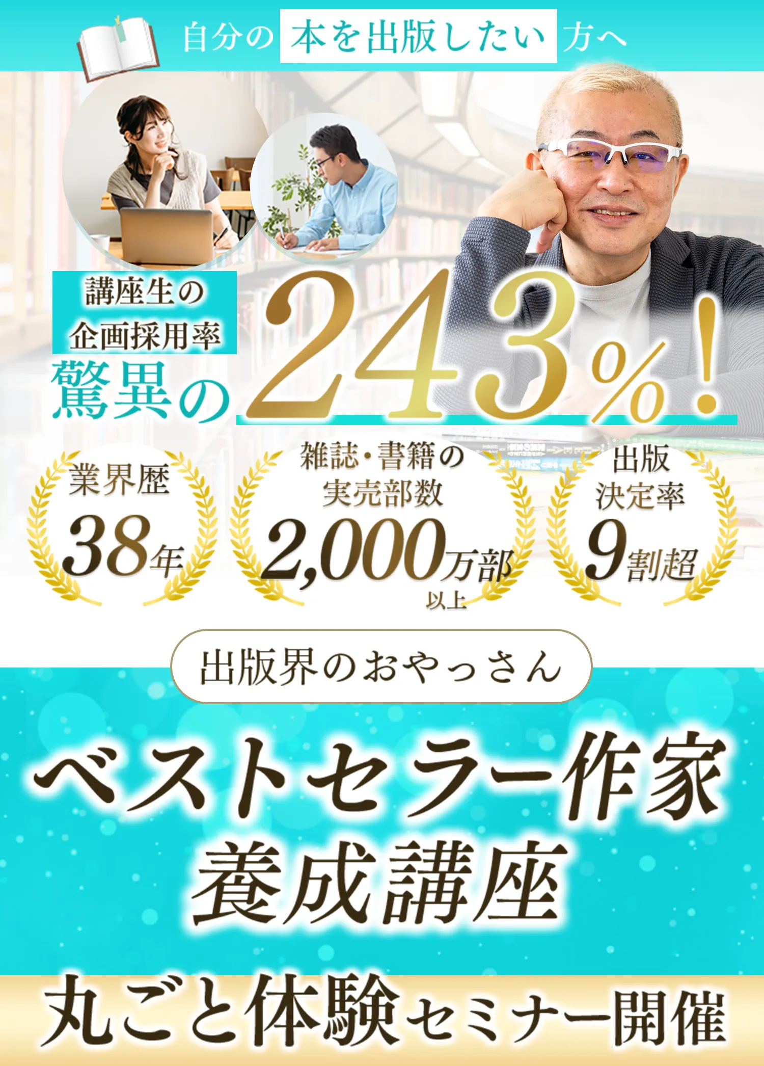 自分の本を出版したい方へ 講座生の企画採用率 驚異の243%！ 業界歴38年 雑誌・書籍の実売部数2,000万部以上 出版決定率9割超 出版会のおやっさん ベストセラー作家養成講座 丸ごと体験セミナー開催