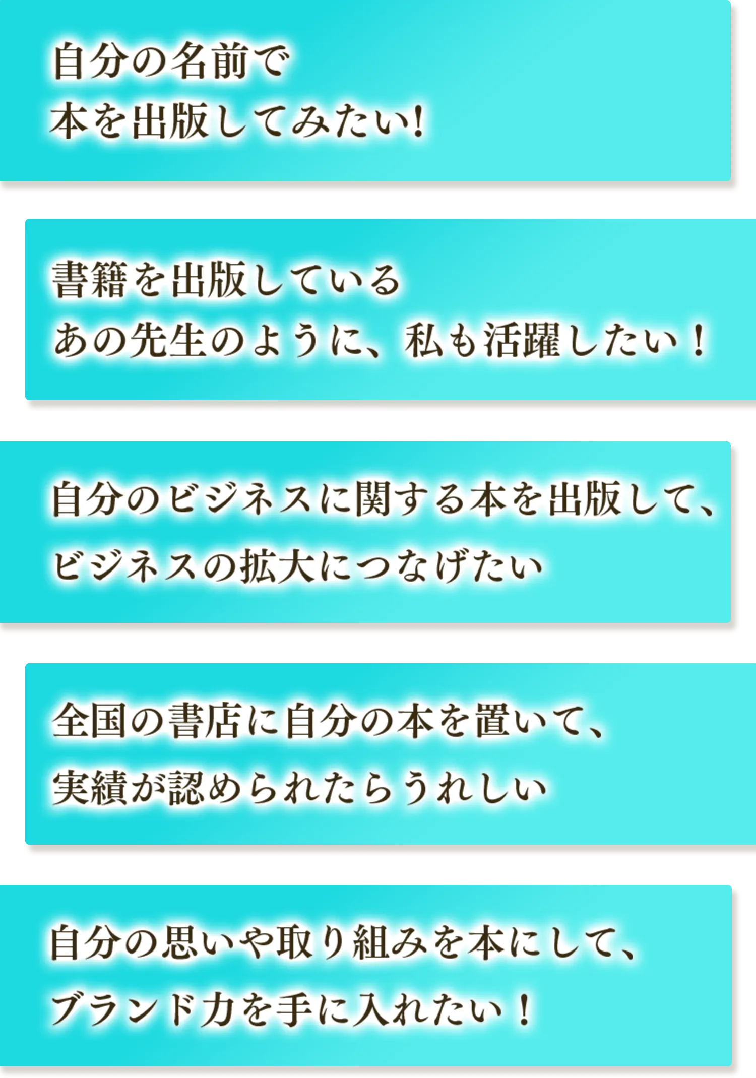 自分の名前で本を出版してみたい！ 書籍を出版しているあの先生のように、私も活躍したい！ 自分のビジネスに関する本を出版して、ビジネスの拡大につなげたい 全国の書店に自分の本を置いて、実績が認められたらうれしい 自分の思いや取り組みを本にして、ブランド力を手に入れたい！