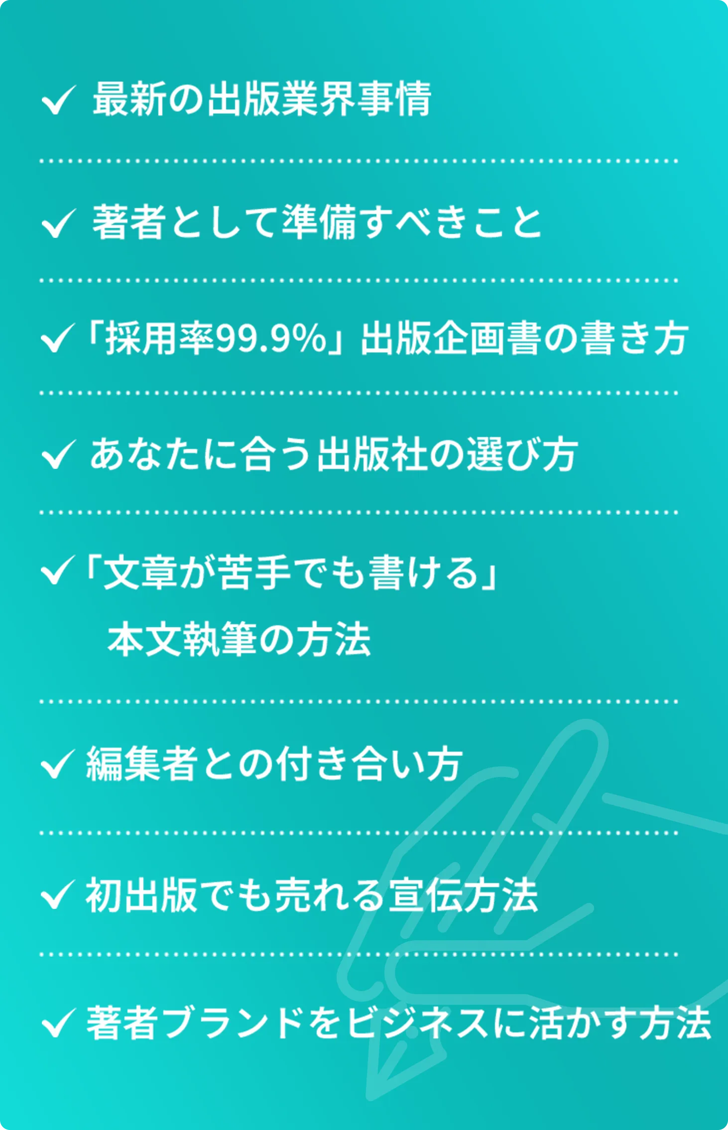 最新の出版業界事情 著者として準備すべきこと 「採用率99.9%」出版企画書の書き方 あなたに合う出版社の選び方 「文章が苦手でも書ける」本文執筆の方法 編集者との付き合い方 初出版でも売れる宣伝方法 著者ブランドをビジネスに活かす方法